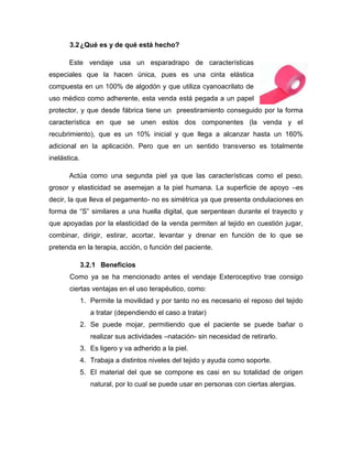 3.2 ¿Qué es y de qué está hecho?
Este vendaje usa un esparadrapo de características
especiales que la hacen única, pues es una cinta elástica
compuesta en un 100% de algodón y que utiliza cyanoacrilato de
uso médico como adherente, esta venda está pegada a un papel
protector, y que desde fábrica tiene un preestiramiento conseguido por la forma
característica en que se unen estos dos componentes (la venda y el
recubrimiento), que es un 10% inicial y que llega a alcanzar hasta un 160%
adicional en la aplicación. Pero que en un sentido transverso es totalmente
inelástica.
Actúa como una segunda piel ya que las características como el peso,
grosor y elasticidad se asemejan a la piel humana. La superficie de apoyo –es
decir, la que lleva el pegamento- no es simétrica ya que presenta ondulaciones en
forma de “S” similares a una huella digital, que serpentean durante el trayecto y
que apoyadas por la elasticidad de la venda permiten al tejido en cuestión jugar,
combinar, dirigir, estirar, acortar, levantar y drenar en función de lo que se
pretenda en la terapia, acción, o función del paciente.
3.2.1 Beneficios
Como ya se ha mencionado antes el vendaje Exteroceptivo trae consigo
ciertas ventajas en el uso terapéutico, como:
1. Permite la movilidad y por tanto no es necesario el reposo del tejido
a tratar (dependiendo el caso a tratar)
2. Se puede mojar, permitiendo que el paciente se puede bañar o
realizar sus actividades –natación- sin necesidad de retirarlo.
3. Es ligero y va adherido a la piel.
4. Trabaja a distintos niveles del tejido y ayuda como soporte.
5. El material del que se compone es casi en su totalidad de origen
natural, por lo cual se puede usar en personas con ciertas alergias.

 