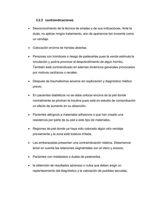 3.2.3 contraindicaciones


Desconocimiento de la técnica de empleo y de sus indicaciones. Ante la
duda, no aplicar ningún tratamiento, aún de apariencia tan inocente como
un vendaje.



Colocación encima de heridas abiertas.



Personas con trombosis o riesgo de padecerlas pues la venda estimula la
circulación y podría provocar el desprendimiento de algún trombo.
También está contraindicado en edemas dinámicos generales provocados
por motivos cardíacos o renales.



Después de traumatismos severos sin exploración y diagnóstico médico
previo.



En pacientes diabéticos no se debe colocar encima de la piel donde
normalmente se pinchan la insulina pues está en estudio de comprobación
un efecto de aumento en su absorción.



Pacientes alérgicos a materiales adhesivos o que han creado una
resistencia por parte de su piel a este tipo de materiales.



Regiones de piel donde ya haya sido colocado algún otro vendaje
previamente y la zona esté todavía irritada.



Las embarazadas presentan una contraindicación relativa. Deberíamos
tener en cuenta las relaciones segméntales con el útero y anexos.



Pacientes con metástasis o dudas de padecerlas.



la obtención de resultados adversos o nulos que deben exigir un
replanteamiento del diagnóstico y la valoración de posibles secuelas.

 