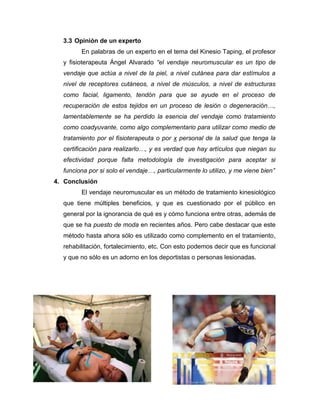 3.3 Opinión de un experto
En palabras de un experto en el tema del Kinesio Taping, el profesor
y fisioterapeuta Ángel Alvarado “el vendaje neuromuscular es un tipo de
vendaje que actúa a nivel de la piel, a nivel cutánea para dar estímulos a
nivel de receptores cutáneos, a nivel de músculos, a nivel de estructuras
como facial, ligamento, tendón para que se ayude en el proceso de
recuperación de estos tejidos en un proceso de lesión o degeneración…,
lamentablemente se ha perdido la esencia del vendaje como tratamiento
como coadyuvante, como algo complementario para utilizar como medio de
tratamiento por el fisioterapeuta o por x personal de la salud que tenga la
certificación para realizarlo…, y es verdad que hay artículos que niegan su
efectividad porque falta metodología de investigación para aceptar si
funciona por si solo el vendaje…, particularmente lo utilizo, y me viene bien”
4. Conclusión
El vendaje neuromuscular es un método de tratamiento kinesiológico
que tiene múltiples beneficios, y que es cuestionado por el público en
general por la ignorancia de qué es y cómo funciona entre otras, además de
que se ha puesto de moda en recientes años. Pero cabe destacar que este
método hasta ahora sólo es utilizado como complemento en el tratamiento,
rehabilitación, fortalecimiento, etc. Con esto podemos decir que es funcional
y que no sólo es un adorno en los deportistas o personas lesionadas.

 