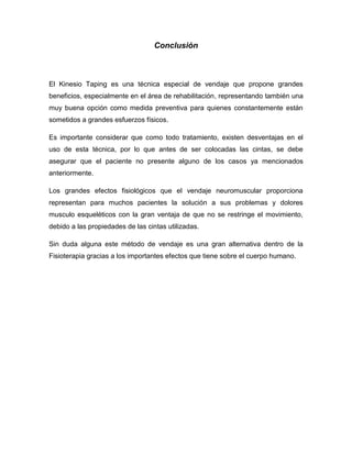 Conclusión

El Kinesio Taping es una técnica especial de vendaje que propone grandes
beneficios, especialmente en el área de rehabilitación, representando también una
muy buena opción como medida preventiva para quienes constantemente están
sometidos a grandes esfuerzos físicos.
Es importante considerar que como todo tratamiento, existen desventajas en el
uso de esta técnica, por lo que antes de ser colocadas las cintas, se debe
asegurar que el paciente no presente alguno de los casos ya mencionados
anteriormente.
Los grandes efectos fisiológicos que el vendaje neuromuscular proporciona
representan para muchos pacientes la solución a sus problemas y dolores
musculo esqueléticos con la gran ventaja de que no se restringe el movimiento,
debido a las propiedades de las cintas utilizadas.
Sin duda alguna este método de vendaje es una gran alternativa dentro de la
Fisioterapia gracias a los importantes efectos que tiene sobre el cuerpo humano.

 