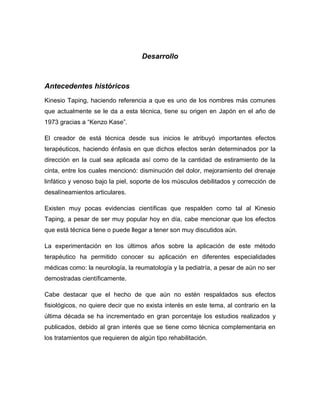Desarrollo

Antecedentes históricos
Kinesio Taping, haciendo referencia a que es uno de los nombres más comunes
que actualmente se le da a esta técnica, tiene su origen en Japón en el año de
1973 gracias a “Kenzo Kase”.
El creador de está técnica desde sus inicios le atribuyó importantes efectos
terapéuticos, haciendo énfasis en que dichos efectos serán determinados por la
dirección en la cual sea aplicada así como de la cantidad de estiramiento de la
cinta, entre los cuales mencionó: disminución del dolor, mejoramiento del drenaje
linfático y venoso bajo la piel, soporte de los músculos debilitados y corrección de
desalíneamientos articulares.
Existen muy pocas evidencias científicas que respalden como tal al Kinesio
Taping, a pesar de ser muy popular hoy en día, cabe mencionar que los efectos
que está técnica tiene o puede llegar a tener son muy discutidos aún.
La experimentación en los últimos años sobre la aplicación de este método
terapéutico ha permitido conocer su aplicación en diferentes especialidades
médicas como: la neurología, la reumatología y la pediatría, a pesar de aún no ser
demostradas científicamente.
Cabe destacar que el hecho de que aún no estén respaldados sus efectos
fisiológicos, no quiere decir que no exista interés en este tema, al contrario en la
última década se ha incrementado en gran porcentaje los estudios realizados y
publicados, debido al gran interés que se tiene como técnica complementaria en
los tratamientos que requieren de algún tipo rehabilitación.

 