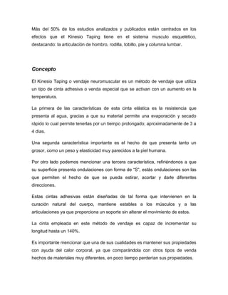 Más del 50% de los estudios analizados y publicados están centrados en los
efectos que el Kinesio Taping tiene en el sistema musculo esquelético,
destacando: la articulación de hombro, rodilla, tobillo, pie y columna lumbar.

Concepto
El Kinesio Taping o vendaje neuromuscular es un método de vendaje que utiliza
un tipo de cinta adhesiva o venda especial que se activan con un aumento en la
temperatura.
La primera de las características de esta cinta elástica es la resistencia que
presenta al agua, gracias a que su material permite una evaporación y secado
rápido lo cual permite tenerlas por un tiempo prolongado; aproximadamente de 3 a
4 días.
Una segunda característica importante es el hecho de que presenta tanto un
grosor, como un peso y elasticidad muy parecidos a la piel humana.
Por otro lado podemos mencionar una tercera característica, refiriéndonos a que
su superficie presenta ondulaciones con forma de “S”, estás ondulaciones son las
que permiten el hecho de que se pueda estirar, acortar y darle diferentes
direcciones.
Estas cintas adhesivas están diseñadas de tal forma que intervienen en la
curación natural del cuerpo, mantiene estables a los músculos y a las
articulaciones ya que proporciona un soporte sin alterar el movimiento de estos.
La cinta empleada en este método de vendaje es capaz de incrementar su
longitud hasta un 140%.
Es importante mencionar que una de sus cualidades es mantener sus propiedades
con ayuda del calor corporal, ya que comparándola con otros tipos de venda
hechos de materiales muy diferentes, en poco tiempo perderían sus propiedades.

 