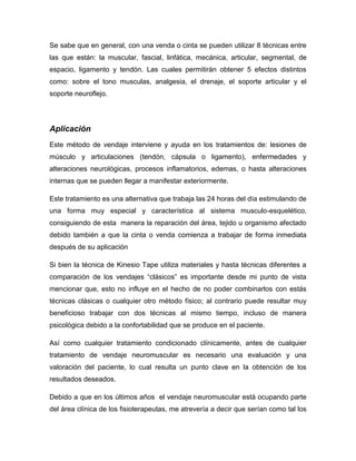 Se sabe que en general, con una venda o cinta se pueden utilizar 8 técnicas entre
las que están: la muscular, fascial, linfática, mecánica, articular, segmental, de
espacio, ligamento y tendón. Las cuales permitirán obtener 5 efectos distintos
como: sobre el tono musculas, analgesia, el drenaje, el soporte articular y el
soporte neuroflejo.

Aplicación
Este método de vendaje interviene y ayuda en los tratamientos de: lesiones de
músculo y articulaciones (tendón, cápsula o ligamento), enfermedades y
alteraciones neurológicas, procesos inflamatorios, edemas, o hasta alteraciones
internas que se pueden llegar a manifestar exteriormente.
Este tratamiento es una alternativa que trabaja las 24 horas del día estimulando de
una forma muy especial y característica al sistema musculo-esquelético,
consiguiendo de esta manera la reparación del área, tejido u organismo afectado
debido también a que la cinta o venda comienza a trabajar de forma inmediata
después de su aplicación
Si bien la técnica de Kinesio Tape utiliza materiales y hasta técnicas diferentes a
comparación de los vendajes “clásicos” es importante desde mi punto de vista
mencionar que, esto no influye en el hecho de no poder combinarlos con estás
técnicas clásicas o cualquier otro método físico; al contrario puede resultar muy
beneficioso trabajar con dos técnicas al mismo tiempo, incluso de manera
psicológica debido a la confortabilidad que se produce en el paciente.
Así como cualquier tratamiento condicionado clínicamente, antes de cualquier
tratamiento de vendaje neuromuscular es necesario una evaluación y una
valoración del paciente, lo cual resulta un punto clave en la obtención de los
resultados deseados.
Debido a que en los últimos años el vendaje neuromuscular está ocupando parte
del área clínica de los fisioterapeutas, me atrevería a decir que serían como tal los

 