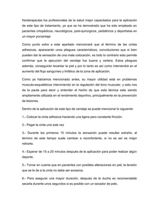 fisioterapeutas los profesionales de la salud mejor capacitados para la aplicación
de este tipo de tratamiento, ya que se ha demostrado que ha sido empleado en
pacientes ortopédicos, neurológicos, post-quirúrgicos, pediátricos y deportistas en
un mayor porcentaje
Como punto extra a este apartado mencionaré que al término de las cintas
adhesivas, aparecerán unos pliegues característicos, convoluciones que si bien
pueden dar la sensación de una mala colocación, es todo lo contrario esto permite
confirmar que la ejecución del vendaje fue buena y certera. Estos pliegues
además, conseguirán levantar la piel y por lo tanto es así como intervendrá en el
aumento del flujo sanguíneo y linfático de la zona de aplicación.
Como ya habíamos mencionado antes, su mayor utilidad está en problemas
musculo-esqueléticos interviniendo en la regulación del tono muscular, y esto nos
da la pauta para decir y entender el hecho de que esta técnica este siendo
ampliamente utilizada en el rendimiento deportivo, principalmente en la prevención
de lesiones.
Dentro de la aplicación de este tipo de vendaje se puede mencionar lo siguiente:
1.- Colocar la cinta adhesiva haciendo una ligera pero constante fricción.
2.- Pegar la cinta una sola vez
3.- Durante los primeros 15 minutos la sensación puede resultar extraña, al
término de este tiempo suele cambiar a reconfortante, si no es así es mejor
retirarla.
4.- Esperar de 15 a 20 minutos después de la aplicación para poder realizar algún
deporte.
5.- Tomar en cuenta que en pacientes con posibles alteraciones en piel, la tensión
que se le de a la cinta no debe ser excesiva.
6.- Para asegurar una mayor duración, después de la ducha es recomendable
secarla durante unos segundos si es posible con un secador de pelo.

 