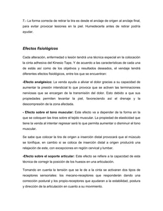 7.- La forma correcta de retirar la tira es desde el anclaje de origen al anclaje final,
para evitar provocar lesiones en la piel. Humedecerla antes de retirar podría
ayudar.

Efectos fisiológicos
Cada alteración, enfermedad o lesión tendrá una técnica especial en la colocación
la cinta adhesiva del Kinesio Tape. Y de acuerdo a las características de cada una
de estás así como de los objetivos y resultados deseados, el vendaje tendrá
diferentes efectos fisiológicos, entre los que se encuentran:
-Efecto analgésico: La venda ayuda a aliviar el dolor gracias a su capacidad de
aumentar la presión intersticial lo que provoca que se activen las terminaciones
nerviosas que se encargan de la transmisión del dolor. Esto debido a que sus
propiedades permiten levantar la piel, favoreciendo así el drenaje y la
descompresión de la zona afectada.
- Efecto sobre el tono muscular: Este efecto va a depender de la forma en la
que se coloquen las tiras sobre el tejido muscular. La propiedad de elasticidad que
tiene la venda al intentar regresar será lo que permita aumentar o disminuir el tono
muscular.
Se sabe que colocar la tira de origen a inserción distal provocará que el músculo
se tonifique, en cambio si se coloca de inserción distal a origen producirá una
relajación de este, con excepciones en región cervical y lumbar.
-Efecto sobre el soporte articular: Este efecto se refiere a la capacidad de esta
técnica de corregir la posición de los huesos en una articulación.
Tomando en cuenta la tensión que se le de a la cinta se activaran dos tipos de
receptores sensoriales: los mecano-receptores que responderán dando una
corrección postural y los propio-receptores que ayudaran a la estabilidad, postura
y dirección de la articulación en cuanto a su movimiento.

 
