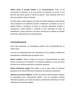 -Efecto sobre el drenaje linfático y la microcirculación: Como ya he
mencionado la colocación de la cinta permite une elevación de la piel, lo cual
permitirá esté efecto gracias al cambio de presión tanto intersticial como de la
linfa que ayudará a mejorar el drenaje.
Sin duda alguna, podría asegurar que todos los efectos fisiológicos que el Kinesio
Tape proporciona son totalmente positivos, enfatizando sus efectos en piel, en
sistema linfático y circulatorio, en fascia, en músculos, ligamentos, tendones y
articulaciones, siendo eficaces y ayudando en gran porcentaje en fases de
rehabilitación y casos crónicos en una lesión, además de ser utilizado en medidas
preventivas, especialmente en el área deportiva.

Contraindicaciones
Como todo tratamiento, el kinesiotaping también tiene contraindicaciones en
ciertos casos.
Unas de las contraindicaciones más importantes son las linfáticas, refiriéndome
especialmente a diferentes tipos de edemas como:
Edema cardíaco: Existe el riesgo de provocar el desprendimiento de algún
trombo en personas con trombosis o con riesgo de padecerlo, ya que una de las
funciones de la venda es estimular la circulación sanguínea.
Edema inflamatorio agudo: Esto debido a que en estos casos se producen
espasmos de los vasos linfáticos por la liberación de sustancias vasoactivas.
Edemas en procesos alérgicos: Cuando se producen edemas debido a alergias,
el kinesiotaping esta contraindicado debido a que se consideran edemas
inflamatorios agudos, por lo tanto se produce por liberación histáminica en la fase
inflamatoria de la reacción alérgica.

 