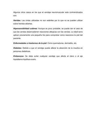 Algunos otros casos en los que el vendaje neuromuscular esta contraindicados
son:
Heridas: Las cintas utilizadas no son estériles por lo que no se pueden utilizar
sobre heridas abiertas.
Hipersensibilidad cutánea: Aunque es poco probable, se puede dar el caso de
que las vendas desencadenen reacciones alérgicas con las vendas. Lo ideal sería
aplicar previamente una pequeña tira para comprobar como reacciona la piel del
paciente.
Enfermedades o trastornos de la piel: Como quemaduras, dermatitis, etc.
Diabetes: Debido a que el vendaje puede alterar la absorción de la insulina en
personas diabéticas.
Embarazos: Se debe evitar cualquier vendaje que afecte al útero o al eje
hipotálamo-hipófisis-ovario.

 