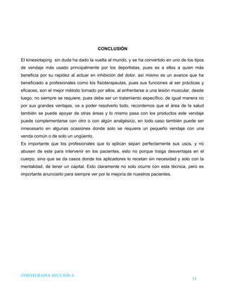 DHTIC

TALLER 02

Desarrollo de Habilidades en el uso de la Tecnología, la Información y la Comunicación

¿Sabes cómo evaluar la
información que usas?

CONCLUSIÓN
El kinesiotaping sin duda ha dado la vuelta al mundo, y se ha convertido en uno de los tipos
de vendaje más usado principalmente por los deportistas, pues es a ellos a quien más
beneficia por su rapidez al actuar en inhibición del dolor, así mismo es un avance que ha
beneficiado a profesionales como los fisioterapeutas, pues sus funciones al ser prácticas y
eficaces, son el mejor método tomado por ellos, al enfrentarse a una lesión muscular, desde
luego, no siempre se requiere, pues debe ser un tratamiento específico, de igual manera no
por sus grandes ventajas, va a poder resolverlo todo, recordemos que el área de la salud
también se puede apoyar de otras áreas y lo mismo pasa con los productos este vendaje
puede complementarse con otro o con algún analgésico, en todo caso también puede ser
innecesario en algunas ocasiones donde solo se requiera un pequeño vendaje con una
venda común o de solo un ungüento.
Es importante que los profesionales que lo aplican sepan perfectamente sus usos, y no
abusen de este para intervenir en los pacientes, esto no porque traiga desventajas en el
cuerpo, sino que se da casos donde los aplicadores lo recetan sin necesidad y solo con la
mentalidad, de tener un capital. Esto claramente no solo ocurre con esta técnica, pero es
importante anunciarlo para siempre ver por la mejoría de nuestros pacientes.

FISIOTERAPIA SECCIÓN 4

13

 