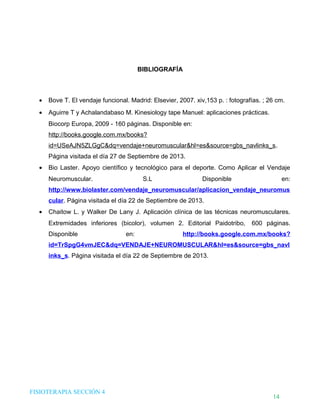 DHTIC

TALLER 02

¿Sabes cómo evaluar la
información que usas?

Desarrollo de Habilidades en el uso de la Tecnología, la Información y la Comunicación

BIBLIOGRAFÍA

•

Bove T. El vendaje funcional. Madrid: Elsevier, 2007. xiv,153 p. : fotografías. ; 26 cm.

•

Aguirre T y Achalandabaso M. Kinesiology tape Manuel: aplicaciones prácticas.
Biocorp Europa, 2009 - 160 páginas. Disponible en:
http://books.google.com.mx/books?
id=USeAJN5ZLGgC&dq=vendaje+neuromuscular&hl=es&source=gbs_navlinks_s.
Página visitada el día 27 de Septiembre de 2013.

•

Bio Laster. Apoyo científico y tecnológico para el deporte. Como Aplicar el Vendaje
Neuromuscular.

S.L

Disponible

en:

http://www.biolaster.com/vendaje_neuromuscular/aplicacion_vendaje_neuromus
cular. Página visitada el día 22 de Septiembre de 2013.
•

Chaitow L. y Walker De Lany J. Aplicación clínica de las técnicas neuromusculares.
Extremidades inferiores (bicolor), volumen 2. Editorial Paidotribo,
Disponible

en:

600 páginas.

http://books.google.com.mx/books?

id=TrSpgG4vmJEC&dq=VENDAJE+NEUROMUSCULAR&hl=es&source=gbs_navl
inks_s. Página visitada el día 22 de Septiembre de 2013.

FISIOTERAPIA SECCIÓN 4

14

 