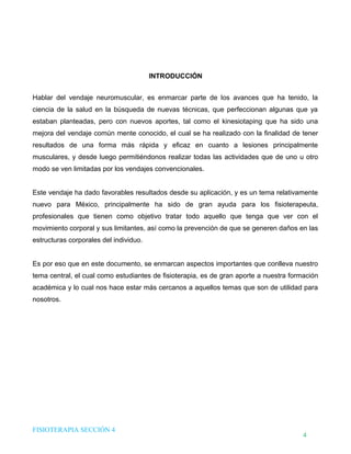 DHTIC

TALLER 02

Desarrollo de Habilidades en el uso de la Tecnología, la Información y la Comunicación

¿Sabes cómo evaluar la
información que usas?

INTRODUCCIÓN
Hablar del vendaje neuromuscular, es enmarcar parte de los avances que ha tenido, la
ciencia de la salud en la búsqueda de nuevas técnicas, que perfeccionan algunas que ya
estaban planteadas, pero con nuevos aportes, tal como el kinesiotaping que ha sido una
mejora del vendaje común mente conocido, el cual se ha realizado con la finalidad de tener
resultados de una forma más rápida y eficaz en cuanto a lesiones principalmente
musculares, y desde luego permitiéndonos realizar todas las actividades que de uno u otro
modo se ven limitadas por los vendajes convencionales.
Este vendaje ha dado favorables resultados desde su aplicación, y es un tema relativamente
nuevo para México, principalmente ha sido de gran ayuda para los fisioterapeuta,
profesionales que tienen como objetivo tratar todo aquello que tenga que ver con el
movimiento corporal y sus limitantes, así como la prevención de que se generen daños en las
estructuras corporales del individuo.
Es por eso que en este documento, se enmarcan aspectos importantes que conlleva nuestro
tema central, el cual como estudiantes de fisioterapia, es de gran aporte a nuestra formación
académica y lo cual nos hace estar más cercanos a aquellos temas que son de utilidad para
nosotros.

FISIOTERAPIA SECCIÓN 4

4

 
