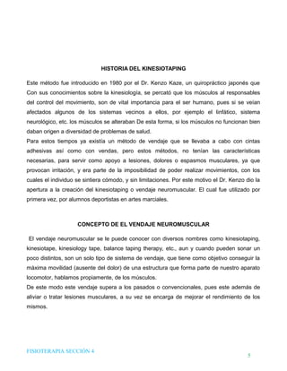 DHTIC

TALLER 02

Desarrollo de Habilidades en el uso de la Tecnología, la Información y la Comunicación

¿Sabes cómo evaluar la
información que usas?

HISTORIA DEL KINESIOTAPING
Este método fue introducido en 1980 por el Dr. Kenzo Kaze, un quiropráctico japonés que
Con sus conocimientos sobre la kinesiología, se percató que los músculos al responsables
del control del movimiento, son de vital importancia para el ser humano, pues si se veían
afectados algunos de los sistemas vecinos a ellos, por ejemplo el linfático, sistema
neurológico, etc. los músculos se alteraban De esta forma, si los músculos no funcionan bien
daban origen a diversidad de problemas de salud.
Para estos tiempos ya existía un método de vendaje que se llevaba a cabo con cintas
adhesivas así como con vendas, pero estos métodos, no tenían las características
necesarias, para servir como apoyo a lesiones, dolores o espasmos musculares, ya que
provocan irritación, y era parte de la imposibilidad de poder realizar movimientos, con los
cuales el individuo se sintiera cómodo, y sin limitaciones. Por este motivo el Dr. Kenzo dio la
apertura a la creación del kinesiotaping o vendaje neuromuscular. El cual fue utilizado por
primera vez, por alumnos deportistas en artes marciales.

CONCEPTO DE EL VENDAJE NEUROMUSCULAR
El vendaje neuromuscular se le puede conocer con diversos nombres como kinesiotaping,
kinesiotape, kinesiology tape, balance taping therapy, etc., aun y cuando pueden sonar un
poco distintos, son un solo tipo de sistema de vendaje, que tiene como objetivo conseguir la
máxima movilidad (ausente del dolor) de una estructura que forma parte de nuestro aparato
locomotor, hablamos propiamente, de los músculos.
De este modo este vendaje supera a los pasados o convencionales, pues este además de
aliviar o tratar lesiones musculares, a su vez se encarga de mejorar el rendimiento de los
mismos.

FISIOTERAPIA SECCIÓN 4

5

 