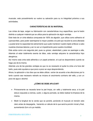 DHTIC

TALLER 02

Desarrollo de Habilidades en el uso de la Tecnología, la Información y la Comunicación

¿Sabes cómo evaluar la
información que usas?

muscular, este procedimiento se vuelve su salvación para su re integridad próxima a sus
actividades.
CARACTERÍSTICAS DE SU MATERIAL
Las cintas de tape, exigen su fabricación con características muy específicas, que la harán
distinta a cualquier material que se utiliza para la aplicación de algún vendaje.
Este trata de un cinta elástica compuesta de 100% de algodón, que utiliza como adhesivo el
cyanoacrilato, para poder asemejarse lo mayor posible a la piel que recubre la zona afectada
y pueda tener la capacidad de estiramiento que suele mantener nuestro tejido al llevar a cabo
nuestras diversas labores y así no ser un impedimento para nuestra movilidad.
Esta actúa como una segunda piel, pues su grosor, elasticidad y peso se asemejan a ella.
Además al estar totalmente exenta de látex, este vendaje adquiere la característica hipo
alergénica.
Así mismo esta cinta está adherida a un papel protector, el cual se desprenderá cuando se
haga uso de la misma.
Además una de las grandes ventajas es que no es necesario el quitar la cinta a la hora del
baño, pues esto ayudara a que poco a poco se vaya desprendiendo.
Ahora, la aplicación o los días que se debe utilizar, varían de acuerdo a las afecciones por lo
tanto cuando sea necesario retirarlo se iniciara al crecimiento contrario del vello, y con un
poco de agua o alcohol.
¿CÓMO SE DEBE APLICAR?
•

Primeramente se necesita tener la piel limpia, sin vello y totalmente seca, si la piel
estuvo expuesta a cremas, sudor, o alguna pomada, se debe realizar la limpieza de la
misma.

•

Medir la longitud de la venda que se pondrá, poniendo el musculo en tensión esto
claro antes de despegarla, haciendo un cálculo de lo que será la porción inicial y final,
aumentando 2cm a lo ya medido.

FISIOTERAPIA SECCIÓN 4

7

 