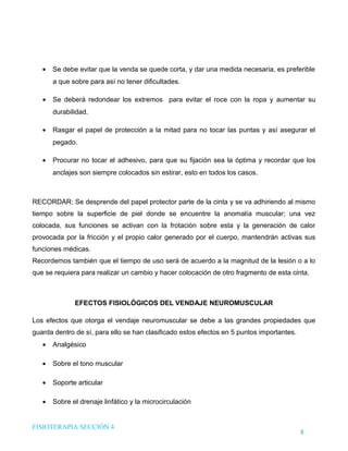 DHTIC

TALLER 02

Desarrollo de Habilidades en el uso de la Tecnología, la Información y la Comunicación

•

¿Sabes cómo evaluar la
información que usas?

Se debe evitar que la venda se quede corta, y dar una medida necesaria, es preferible
a que sobre para así no tener dificultades.

•

Se deberá redondear los extremos para evitar el roce con la ropa y aumentar su
durabilidad.

•

Rasgar el papel de protección a la mitad para no tocar las puntas y así asegurar el
pegado.

•

Procurar no tocar el adhesivo, para que su fijación sea la óptima y recordar que los
anclajes son siempre colocados sin estirar, esto en todos los casos.

RECORDAR: Se desprende del papel protector parte de la cinta y se va adhiriendo al mismo
tiempo sobre la superficie de piel donde se encuentre la anomalía muscular; una vez
colocada, sus funciones se activan con la frotación sobre esta y la generación de calor
provocada por la fricción y el propio calor generado por el cuerpo, mantendrán activas sus
funciones médicas.
Recordemos también que el tiempo de uso será de acuerdo a la magnitud de la lesión o a lo
que se requiera para realizar un cambio y hacer colocación de otro fragmento de esta cinta.

EFECTOS FISIOLÓGICOS DEL VENDAJE NEUROMUSCULAR
Los efectos que otorga el vendaje neuromuscular se debe a las grandes propiedades que
guarda dentro de sí, para ello se han clasificado estos efectos en 5 puntos importantes.
•

Analgésico

•

Sobre el tono muscular

•

Soporte articular

•

Sobre el drenaje linfático y la microcirculación

FISIOTERAPIA SECCIÓN 4

8

 