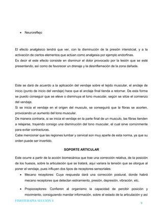 DHTIC

TALLER 02

Desarrollo de Habilidades en el uso de la Tecnología, la Información y la Comunicación

•

¿Sabes cómo evaluar la
información que usas?

Neuroreflejo

El efecto analgésico tendrá que ver, con la disminución de la presión intersticial, y a la
activación de ciertos elementos que actúan como analgesia por ejemplo endorfinas.
Es decir el este efecto consiste en disminuir el dolor provocado por la lesión que se esté
presentando, así como de favorecer un drenaje y la desinflamación de la zona dañada.

Este se dará de acuerdo a la aplicación del vendaje sobre el tejido muscular, el anclaje de
inicio (punto de inicio del vendaje) hace que el anclaje final tienda a retornar. De esta forma
se puedo conseguir que se eleve o disminuya el tono muscular, según se sitúe el comienzo
del vendaje.
Si se inicia el vendaje en el origen del musculo, se conseguirá que la fibras se acorten,
provocando un aumento del tono muscular.
De manera contraria, si se inicia el vendaje en la parte final de un musculo, las fibras tienden
a relajarse, trayendo consigo una disminución del tono muscular, el cual sirve comúnmente
para evitar contracturas.
Cabe mencionar que las regiones lumbar y cervical son muy aparte de esta norma, ya que su
orden puede ser invertido.
SOPORTE ARTICULAR
Este ocurre a partir de la acción biomecánica que trae una corrección relativa, de la posición
de los huesos, sobre la articulación que se tratará, aquí variara la tensión que se otorgue al
poner el vendaje, pues influyen dos tipos de receptores sensoriales:
•

Mecano receptores: Cuya respuesta dará una corrección postural, donde habrá
mecano receptores que detectan estiramiento, presión, depresión, vibración, etc.

•

Propioceptores: Confieren al organismo la capacidad de percibir posición y
movimiento, consiguiendo mandar información, sobre el estado de la articulación y así

FISIOTERAPIA SECCIÓN 4

9

 