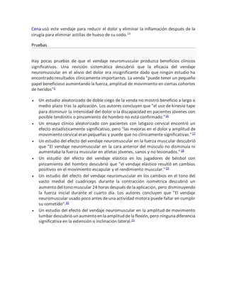 Cena usó este vendaje para reducir el dolor y eliminar la inflamación después de la
cirugía para eliminar astillas de hueso de su codo.15
Pruebas
Hay pocas pruebas de que el vendaje neuromuscular produzca beneficios clínicos
significativos. Una revisión sistemática descubrió que la eficacia del vendaje
neuromuscular en el alivio del dolor era insignificante dado que ningún estudio ha
encontrado resultados clínicamente importantes. La venda "puede tener un pequeño
papel beneficioso aumentando la fuerza, amplitud de movimiento en ciertas cohortes
de heridos"5
 Un estudio aleatorizado de doble ciego de la venda no mostró beneficio a largo o
medio plazo tras la aplicación. Los autores concluyen que "el uso de kinesio tape
para disminuir la intensidad del dolor o la discapacidad en pacientes jóvenes con
posible tendinitis o pinzamiento de hombro no está confirmado."16
 Un ensayo clínico aleatorizado con pacientes con latigazo cervical encontró un
efecto estadísticamente significativo, pero "las mejoras en el dolor y amplitud de
movimiento cervical eran pequeñas y puede que no clínicamente significativas."17
 Un estudio del efecto del vendaje neuromuscular en la fuerza muscular descubrió
que "El vendaje neuromuscular en la cara anterior del músculo no disminuía ni
aumentaba la fuerza muscular en atletas jóvenes, sanos y no lesionados."18
 Un estudio del efecto del vendaje elástico en los jugadores de béisbol con
pinzamiento del hombro descubrió que "el vendaje elástico resultó en cambios
positivos en el movimiento escapular y el rendimiento muscular."19
 Un estudio del efecto del vendaje neuromuscular en los cambios en el tono del
vasto medial del cuadriceps durante la contracción isométrica descubrió un
aumento del tono muscular 24 horas después dela aplicación, pero disminuyendo
la fuerza inicial durante el cuarto día. Los autores concluyen que "El vendaje
neuromuscular usado poco antes deuna actividad motora puede fallar en cumplir
su cometido".20
 Un estudio del efecto del vendaje neuromuscular en la amplitud de movimiento
lumbar descubrió un aumento en la amplitud dela flexión, pero ninguna diferencia
significativa en la extensión o inclinación lateral.21
 