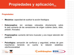 Propiedades y aplicación (1) Propiedades: Mecánica : capacidad de sustituir la acción fisiológica Exteroceptiva : (en vendajes colocados directamente sobre la piel) aumento de las sensaciones de origen cutáneo (tacto, dolor, presión, frío/calor) Propioceptiva : aumento del tono muscular y una mayor atención del paciente Psicológica : sensación de confianza y seguridad, ambas de gran importancia teniendo en cuenta la relación estabiliza-ción/funcionalidad 