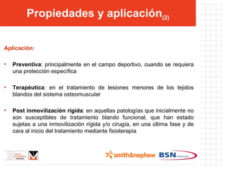 Propiedades y aplicación (2) Aplicación: Preventiva : principalmente en el campo deportivo, cuando se requiera una protección específica Terapéutica : en el tratamiento de lesiones menores de los tejidos blandos del sistema osteomuscular Post inmovilización rígida : en aquellas patologías que inicialmente no son susceptibles de tratamiento blando funcional, que han estado sujetas a una inmovilización rígida y/o cirugía, en una última fase y de cara al inicio del tratamiento mediante fisioterapia 