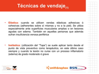 Técnicas de vendaje (1) Elástica:  cuando se utilicen vendas elásticas adhesivas ó cohesivas (adherentes sobre sí mismas y no a la piel). Se utiliza especialmente ante superficies musculares amplias o en lesiones agudas con edema. También en aquellas personas que además sufran insuficiencia venosa periférica Inelástica:  (utilización del “Tape”) se suele aplicar tanto desde el punto de vista preventivo como terapéutico, en este último caso siempre y cuando la lesión no curse con un proceso inflamatorio (edema) de grado moderado ó grave 