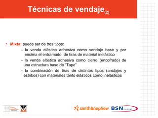 Técnicas de vendaje (2) Mixta:  puede ser de tres tipos: - la venda elástica adhesiva como vendaje base y por   encima el entramado  de tiras de material inelástico - la venda elástica adhesiva como cierre (encofrado) de   una estructura base de “Tape” - la combinación de tiras de distintos tipos (anclajes y   estribos) con materiales tanto elásticos como inelásticos 