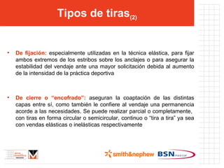 Tipos de tiras (2) De fijación:  especialmente utilizadas en la técnica elástica, para fijar ambos extremos de los estribos sobre los anclajes o para asegurar la estabilidad del vendaje ante una mayor solicitación debida al aumento de la intensidad de la práctica deportiva De cierre o “encofrado”:  aseguran la coaptación de las distintas capas entre sí, como también le confiere al vendaje una permanencia acorde a las necesidades. Se puede realizar parcial o completamente,  con tiras en forma circular o semicircular, continuo o “tira a tira” ya sea con vendas elásticas o inelásticas respectivamente 