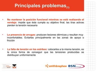 Principales problemas (1) No mantener la posición funcional mientras se está realizando el vendaje:  impide que éste cumpla su objetivo final, las tiras activas pierden la tensión necesaria La presencia de arrugas:  producen lesiones dérmicas y resultan muy  inconfortables. Evitarlas principalmente en las zonas de apoyo o fricción La falta de tensión en los estribos:  colocarlos a la misma tensión, es la única forma de conseguir que las tensiones producidas se distribuyan uniformemente 