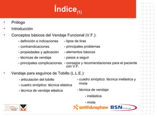 Índice (1) Prólogo Introducción Conceptos básicos del Vendaje Funcional (V.F.): - definición e indicaciones - contraindicaciones - propiedades y aplicación - técnicas de vendaje  - principales complicaciones - tipos de tiras - principales problemas - elementos básicos - pasos a seguir consejos y recomendaciones para el paciente    con V.F. Vendaje para esguince de Tobillo (L.L.E.): - articulación del tobillo - cuadro sinóptico: técnica elástica - técnica de vendaje elástica - cuadro sinóptico: técnica inelástica y   mixta - técnica de vendaje: - inelástica - mixta  