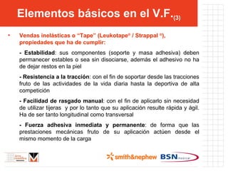 Elementos básicos en el V.F. (3) Vendas inelásticas o “Tape” (Leukotape ®  / Strappal  ® ), propiedades que ha de cumplir: - Estabilidad : sus componentes (soporte y masa adhesiva) deben permanecer estables o sea sin disociarse, además el adhesivo no ha de dejar restos en la piel - Resistencia a la tracción : con el fin de soportar desde las tracciones fruto de las actividades de la vida diaria hasta la deportiva de alta competición - Facilidad de rasgado manual : con el fin de aplicarlo sin necesidad de utilizar tijeras  y por lo tanto que su aplicación resulte rápida y ágil. Ha de ser tanto longitudinal como transversal - Fuerza adhesiva inmediata y permanente : de forma que las prestaciones mecánicas fruto de su aplicación actúen desde el mismo momento de la carga 