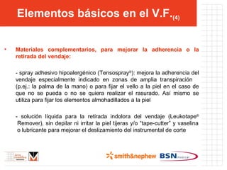 Elementos básicos en el V.F. (4) Materiales complementarios, para mejorar la adherencia o la retirada del vendaje: - spray adhesivo hipoalergénico (Tensospray ® ): mejora la adherencia del vendaje especialmente indicado en zonas de amplia transpiración  (p.ej.: la palma de la mano) o para fijar el vello a la piel en el caso de que no se pueda o no se quiera realizar el rasurado. Así mismo se utiliza para fijar los elementos almohadillados a la piel - solución líquida para la retirada indolora del vendaje (Leukotape ®  Remover), sin depilar ni irritar la piel tijeras y/o “tape-cutter” y vaselina  o lubricante para mejorar el deslizamiento del instrumental de corte 