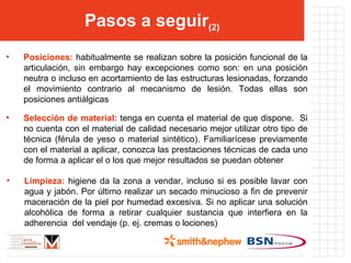 Pasos a seguir (2) Posiciones:  habitualmente se realizan sobre la posición funcional de la articulación, sin embargo hay excepciones como son: en una posición neutra o incluso en acortamiento de las estructuras lesionadas, forzando el movimiento contrario al mecanismo de lesión. Todas ellas son posiciones antiálgicas Selección de material:  tenga en cuenta el material de que dispone.  Si no cuenta con el material de calidad necesario mejor utilizar otro tipo de técnica (férula de yeso o material sintético). Familiarícese previamente con el material a aplicar, conozca las prestaciones técnicas de cada uno de forma a aplicar el o los que mejor resultados se puedan obtener  Limpieza:  higiene da la zona a vendar, incluso si es posible lavar con agua y jabón. Por último realizar un secado minucioso a fin de prevenir maceración de la piel por humedad excesiva. Si no aplicar una solución alcohólica de forma a retirar cualquier sustancia que interfiera en la adherencia  del vendaje (p. ej. cremas o lociones)  