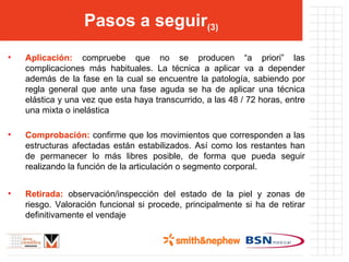 Pasos a seguir (3) Aplicación:  compruebe que no se producen “a priori” las complicaciones más habituales. La técnica a aplicar va a depender además de la fase en la cual se encuentre la patología, sabiendo por regla general que ante una fase aguda se ha de aplicar una técnica elástica y una vez que esta haya transcurrido, a las 48 / 72 horas, entre una mixta o inelástica Comprobación:  confirme que los movimientos que corresponden a las estructuras afectadas están estabilizados. Así como los restantes han de permanecer lo más libres posible, de forma que pueda seguir realizando la función de la articulación o segmento corporal. Retirada:  observación/inspección del estado de la piel y zonas de riesgo. Valoración funcional si procede, principalmente si ha de retirar definitivamente el vendaje 