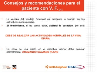 Consejos y recomendaciones para el paciente con V. F.  (1) La ventaja del vendaje funcional es mantener la función de las estructuras no lesionadas. El movimiento , si no causa dolor,  acelera la curación , por eso: DEBE DE REALIZAR LAS ACTIVIDADES NORMALES DE LA VIDA DIARIA En caso de una lesión en el miembro inferior debe caminar normalmente ,  UTILIZANDO CALZADO PLANO 