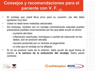 El vendaje que usted lleva sirve para su curación, por ello debe ajustarse muy bien Usted no debe tener molestias adicionales Sin embargo, también con un vendaje correctamente colocado pueden presentarse posibles inconvenientes por los que debe acudir al centro: - aumento del dolor - inflamación acentuada, hormigueo o cambio de coloración en los   dedos, aún en posición elevada - escozor producido por un rechazo al pegamento - si nota que el vendaje se ha aflojado Si no se produce nada de lo anterior, debe acudir de igual forma al centro,  a la semana de la colocación del vendaje.  Salvo pauta contraria Consejos y recomendaciones para el paciente con V. F.  (2) 