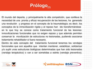 Prólogo (1) El mundo del deporte, y principalmente la alta competición, que conlleva la necesidad de una  pronta y eficaz recuperación de las lesiones, ha  generado una revolución  y progreso en el concepto de la traumatología; es decir, los conceptos de la inmovilización rígida y el reposo han  ido transformándose  en lo que hoy se conoce como tratamiento funcional de las lesiones: inmovilizaciones funcionales que no exigen reposo y que además permiten conservar la  movilización de estructuras no lesionadas, pudiendo asociarse tratamiento rehabilitador si fuera necesario. Dentro de este concepto del  tratamiento funcional tenemos los vendajes funcionales que son aquellos que  intentan mantener, estabilizar, solidarizar y/o suplir unas estructuras biológicas determinadas que han sido lesionadas (vendaje terapéutico) o van a ser sometidas a estrés (vendaje preventivo). 
