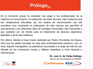 Prólogo (2) Por último, felicitar el buen hacer realizado por Pedro Fernández de Sousa-Dias que ha sabido recopilar en esta obra eminentemente práctica y con un buen soporte iconográfico, la experiencia acumulada a lo largo de más de una década en los numerosos cursos y talleres impartidos a nivel nacional e internacional. D r. Juan A. de Felipe Gallego Servicio de traumatología de FREMAP  En el momento actual, la sociedad nos exige a los profesionales de la medicina el conocimiento y la aplicación de estas técnicas más modernas que son ampliamente difundidas por los medios de comunicación; por ello considero muy importante la publicación de este manual que permitirá el acercamiento a los diferentes tipos de vendajes funcionales más frecuentes y que pudieran ser de interés para el tratamiento de lesiones deportivas, laborales o de la vida cotidiana. 
