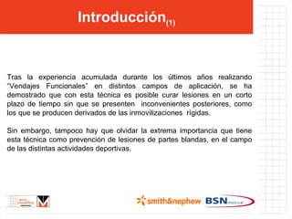 Introducción (1) Tras la experiencia acumulada durante los últimos años realizando “Vendajes Funcionales” en distintos campos de aplicación, se ha demostrado que con esta técnica es posible curar lesiones en un corto plazo de tiempo sin que se presenten  inconvenientes posteriores, como los que se producen derivados de las inmovilizaciones  rígidas. Sin embargo, tampoco hay que olvidar la extrema importancia que tiene esta técnica como prevención de lesiones de partes blandas, en el campo de las distintas actividades deportivas. 