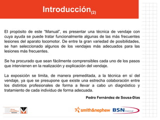 Introducción (2) El propósito de este “Manual”, es presentar una técnica de vendaje con cuya ayuda se puede tratar funcionalmente algunas de las más frecuentes lesiones del aparato locomotor. De entre la gran variedad de posibilidades, se han seleccionado algunos de los vendajes más adecuados para las lesiones más frecuentes.  Se ha procurado que sean fácilmente comprensibles cada uno de los pasos que intervienen en la realización y explicación del vendaje. La exposición se limita, de manera premeditada, a la técnica en sí del vendaje, ya que se presupone que existe una estrecha colaboración entre los distintos profesionales de forma a llevar a cabo un diagnóstico y tratamiento de cada individuo de forma adecuada. Pedro Fernández de Sousa-Dias 