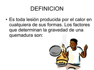 DEFINICION Es toda lesión producida por el calor en cualquiera de sus formas. Los factores que determinan la gravedad de una quemadura son: 