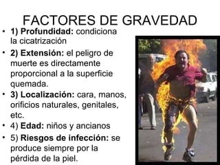 FACTORES DE GRAVEDAD 1) Profundidad:  condiciona la cicatrización 2) Extensión:  el peligro de muerte es directamente proporcional a la superficie quemada.  3) Localización:  cara, manos, orificios naturales, genitales, etc. 4)  Edad:  niños y ancianos 5)  Riesgos de infección:  se produce siempre por la pérdida de la piel.  
