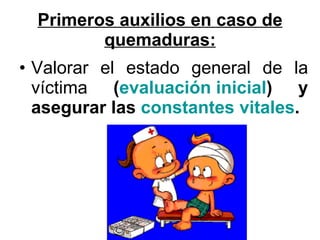 Primeros auxilios en caso de quemaduras: Valorar el estado general de la víctima  ( evaluación inicial ) y asegurar las  constantes vitales .   