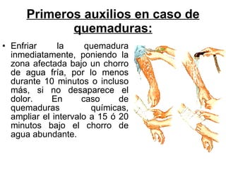 Primeros auxilios en caso de quemaduras: Enfriar la quemadura inmediatamente, poniendo la zona afectada bajo un chorro de agua fría, por lo menos durante 10 minutos o incluso más, si no desaparece el dolor. En caso de quemaduras químicas, ampliar el intervalo a 15 ó 20 minutos bajo el chorro de agua abundante.  