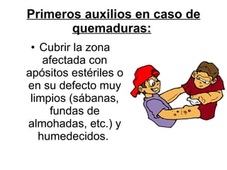 Primeros auxilios en caso de quemaduras:   Cubrir la zona afectada con apósitos estériles o en su defecto muy limpios (sábanas, fundas de almohadas, etc.) y humedecidos.  