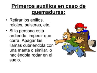 Primeros auxilios en caso de quemaduras: Retirar los anillos, relojes, pulseras, etc.  Si la persona está ardiendo, impedir que corra. Apagar las llamas cubriéndola con una manta o similar, o haciéndola rodar en el suelo.  