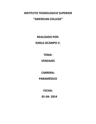 INSTITUTO TEGNOLOGICO SUPERIOR
“AMERICAN COLLEGE”
REALIZADO POR:
KARLA OCAMPO V.
TEMA:
VENDAJES
CARRERA:
PARAMÉDICO
FECHA:
01-04- 2014
 