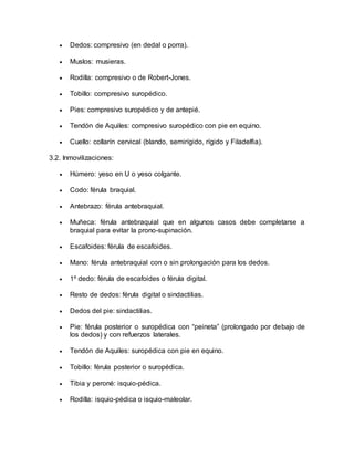  Dedos: compresivo (en dedal o porra).
 Muslos: musieras.
 Rodilla: compresivo o de Robert-Jones.
 Tobillo: compresivo suropédico.
 Pies: compresivo suropédico y de antepié.
 Tendón de Aquiles: compresivo suropédico con pie en equino.
 Cuello: collarín cervical (blando, semirígido, rígido y Filadelfia).
3.2. Inmovilizaciones:
 Húmero: yeso en U o yeso colgante.
 Codo: férula braquial.
 Antebrazo: férula antebraquial.
 Muñeca: férula antebraquial que en algunos casos debe completarse a
braquial para evitar la prono-supinación.
 Escafoides: férula de escafoides.
 Mano: férula antebraquial con o sin prolongación para los dedos.
 1º dedo: férula de escafoides o férula digital.
 Resto de dedos: férula digital o sindactilias.
 Dedos del pie: sindactilias.
 Pie: férula posterior o suropédica con “peineta” (prolongado por debajo de
los dedos) y con refuerzos laterales.
 Tendón de Aquiles: suropédica con pie en equino.
 Tobillo: férula posterior o suropédica.
 Tibia y peroné: isquio-pédica.
 Rodilla: isquio-pédica o isquio-maleolar.
 