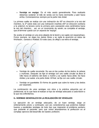  Vendaje en espiga: Es el más usado generalmente. Para realizarlo
debemos sostener el rollo de venda con la mano dominante y subir hacia
arriba. Comenzaremos siempre por la parte más distal.
La primera vuelta se realiza con una inclinación de 45º en dirección a la raíz del
miembro, la 2ª sobre ésta con una inclinación invertida (45º en dirección contraria
a la anterior), la tercera como la primera pero avanzando unos centímetros hacia
la raíz del miembro… así, en un movimiento de vaivén, se completa el vendaje,
que al terminar queda con un aspecto de “espiga”.
Se acaba el vendaje en una zona alejada de la lesión y se sujeta con esparadrapo.
Como siempre, se dejan los dedos libres y se vigila la aparición en éstos de
hinchazón, cianosis o frialdad. En este caso, se afloja o se retira el vendaje.
 Vendaje de vuelta recurrente: Se usa en las puntas de los dedos, la cabeza
y muñones. Después de fijar el vendaje con una vuelta circular se lleva el
rollo hacia el extremo del dedo o muñón y se vuelve hacia atrás: Se hace
doblez y se vuelve a la parte distal. Al final, se fija con una vuelta circular.
 Vendaje en guantelete: En forma de guante que cubre la mano y los dedos
por separado.
La combinación de unos vendajes con otros y la práctica adquirida por el
profesional, es lo que hace el realizar un tipo de vendaje adecuado a cada lesión a
la que nos enfrentemos.
6.- NORMAS GENERALES EN LA REALIZACIÓN DE VENDAJES
La ejecución de un vendaje adecuado, de un buen vendaje, exige un
entrenamiento previo y continuado; aún así, consideramos que podemos realizar
buenos y excelentes vendajes de todo tipo que mejorarán el problema sanitario
que presente el paciente, pero que nunca alcanzaremos la perfección en el
complejo ejercicio del desarrollo de nuestra profesión.
 