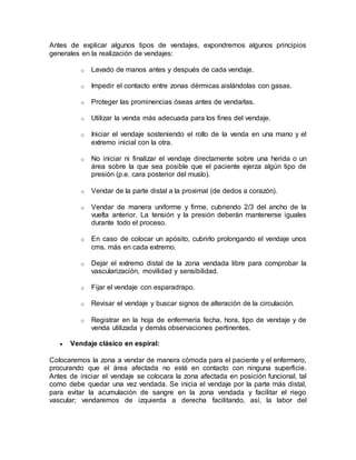 Antes de explicar algunos tipos de vendajes, expondremos algunos principios
generales en la realización de vendajes:
o Lavado de manos antes y después de cada vendaje.
o Impedir el contacto entre zonas dérmicas aislándolas con gasas.
o Proteger las prominencias óseas antes de vendarlas.
o Utilizar la venda más adecuada para los fines del vendaje.
o Iniciar el vendaje sosteniendo el rollo de la venda en una mano y el
extremo inicial con la otra.
o No iniciar ni finalizar el vendaje directamente sobre una herida o un
área sobre la que sea posible que el paciente ejerza algún tipo de
presión (p.e. cara posterior del muslo).
o Vendar de la parte distal a la proximal (de dedos a corazón).
o Vendar de manera uniforme y firme, cubriendo 2/3 del ancho de la
vuelta anterior. La tensión y la presión deberán mantenerse iguales
durante todo el proceso.
o En caso de colocar un apósito, cubrirlo prolongando el vendaje unos
cms. más en cada extremo.
o Dejar el extremo distal de la zona vendada libre para comprobar la
vascularización, movilidad y sensibilidad.
o Fijar el vendaje con esparadrapo.
o Revisar el vendaje y buscar signos de alteración de la circulación.
o Registrar en la hoja de enfermería fecha, hora, tipo de vendaje y de
venda utilizada y demás observaciones pertinentes.
 Vendaje clásico en espiral:
Colocaremos la zona a vendar de manera cómoda para el paciente y el enfermero,
procurando que el área afectada no esté en contacto con ninguna superficie.
Antes de iniciar el vendaje se colocara la zona afectada en posición funcional, tal
como debe quedar una vez vendada. Se inicia el vendaje por la parte más distal,
para evitar la acumulación de sangre en la zona vendada y facilitar el riego
vascular; vendaremos de izquierda a derecha facilitando, así, la labor del
 