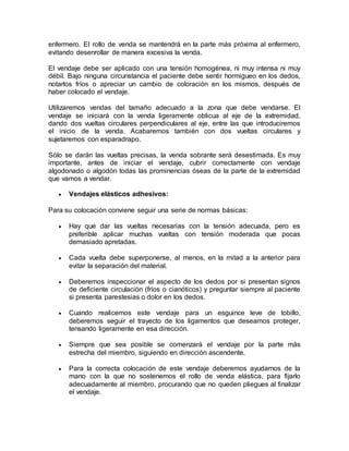 enfermero. El rollo de venda se mantendrá en la parte más próxima al enfermero,
evitando desenrollar de manera excesiva la venda.
El vendaje debe ser aplicado con una tensión homogénea, ni muy intensa ni muy
débil. Bajo ninguna circunstancia el paciente debe sentir hormigueo en los dedos,
notarlos fríos o apreciar un cambio de coloración en los mismos, después de
haber colocado el vendaje.
Utilizaremos vendas del tamaño adecuado a la zona que debe vendarse. El
vendaje se iniciará con la venda ligeramente oblicua al eje de la extremidad,
dando dos vueltas circulares perpendiculares al eje, entre las que introduciremos
el inicio de la venda. Acabaremos también con dos vueltas circulares y
sujetaremos con esparadrapo.
Sólo se darán las vueltas precisas, la venda sobrante será desestimada. Es muy
importante, antes de iniciar el vendaje, cubrir correctamente con vendaje
algodonado o algodón todas las prominencias óseas de la parte de la extremidad
que vamos a vendar.
 Vendajes elásticos adhesivos:
Para su colocación conviene seguir una serie de normas básicas:
 Hay que dar las vueltas necesarias con la tensión adecuada, pero es
preferible aplicar muchas vueltas con tensión moderada que pocas
demasiado apretadas.
 Cada vuelta debe superponerse, al menos, en la mitad a la anterior para
evitar la separación del material.
 Deberemos inspeccionar el aspecto de los dedos por si presentan signos
de deficiente circulación (fríos o cianóticos) y preguntar siempre al paciente
si presenta parestesias o dolor en los dedos.
 Cuando realicemos este vendaje para un esguince leve de tobillo,
deberemos seguir el trayecto de los ligamentos que deseamos proteger,
tensando ligeramente en esa dirección.
 Siempre que sea posible se comenzará el vendaje por la parte más
estrecha del miembro, siguiendo en dirección ascendente.
 Para la correcta colocación de este vendaje deberemos ayudarnos de la
mano con la que no sostenemos el rollo de venda elástica, para fijarlo
adecuadamente al miembro, procurando que no queden pliegues al finalizar
el vendaje.
 