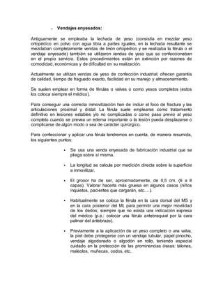o Vendajes enyesados:
Antiguamente se empleaba la lechada de yeso (consistía en mezclar yeso
ortopédico en polvo con agua tibia a partes iguales, en la lechada resultante se
mezclaban completamente vendas de linón ortopédico y se realizaba la férula o el
vendaje enyesado) también se utilizaron vendas de yeso que se confeccionaban
en el propio servicio. Estos procedimientos están en extinción por razones de
comodidad, económicas y de dificultad en su realización.
Actualmente se utilizan vendas de yeso de confección industrial; ofrecen garantía
de calidad, tiempo de fraguado exacto, facilidad en su manejo y almacenamiento.
Se suelen emplear en forma de férulas o valvas o como yesos completos (estos
los coloca siempre el médico).
Para conseguir una correcta inmovilización han de incluir el foco de fractura y las
articulaciones proximal y distal. La férula suele emplearse como tratamiento
definitivo en lesiones estables y/o no complicadas o como paso previo al yeso
completo cuando se prevea un edema importante o la lesión pueda desplazarse o
complicarse de algún modo o sea de carácter quirúrgico.
Para confeccionar y aplicar una férula tendremos en cuenta, de manera resumida,
los siguientes puntos:
 Se usa una venda enyesada de fabricación industrial que se
pliega sobre sí misma.
 La longitud se calcula por medición directa sobre la superficie
a inmovilizar.
 El grosor ha de ser, aproximadamente, de 0,5 cm. (6 a 8
capas). Valorar hacerla más gruesa en algunos casos (niños
inquietos, pacientes que cargarán, etc.…).
 Habitualmente se coloca la férula en la cara dorsal del MS y
en la cara posterior del MI, para permitir una mejor movilidad
de los dedos; siempre que no exista una indicación expresa
del médico (p.e.: colocar una férula antebraquial por la cara
palmar del antebrazo).
 Previamente a la aplicación de un yeso completo o una valva,
la piel debe protegerse con un vendaje tubular, papel pinocho,
vendaje algodonado o algodón en rollo, teniendo especial
cuidado en la protección de las prominencias óseas: talones,
maleolos, muñecas, codos, etc.
 
