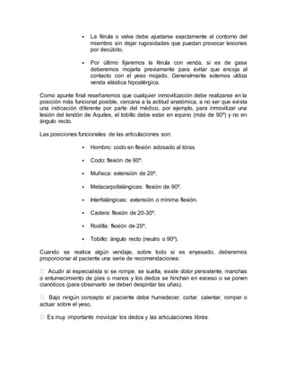  La férula o valva debe ajustarse exactamente al contorno del
miembro sin dejar rugosidades que puedan provocar lesiones
por decúbito.
 Por último fijaremos la férula con venda, si es de gasa
deberemos mojarla previamente para evitar que encoja al
contacto con el yeso mojado. Generalmente solemos utiliza
venda elástica hipoalérgica.
Como apunte final reseñaremos que cualquier inmovilización debe realizarse en la
posición más funcional posible, cercana a la actitud anatómica, a no ser que exista
una indicación diferente por parte del médico, por ejemplo, para inmovilizar una
lesión del tendón de Aquiles, el tobillo debe estar en equino (más de 90º) y no en
ángulo recto.
Las posiciones funcionales de las articulaciones son:
 Hombro: codo en flexión adosado al tórax.
 Codo: flexión de 90º.
 Muñeca: extensión de 20º.
 Metacarpofalángicas: flexión de 90º.
 Interfalángicas: extensión o mínima flexión.
 Cadera: flexión de 20-30º.
 Rodilla: flexión de 20º.
 Tobillo: ángulo recto (neutro o 90º).
Cuando se realice algún vendaje, sobre todo si es enyesado, deberemos
proporcionar al paciente una serie de recomendaciones:
o entumecimiento de pies o manos y los dedos se hinchan en exceso o se ponen
cianóticos (para observarlo se deben despintar las uñas).
actuar sobre el yeso.
 