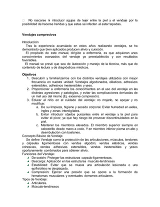 rascarse ni introducir agujas de tejer entre la piel y el vendaje por la
posibilidad de hacerse heridas y que estas se infecten al estar tapadas.
Vendajes compresivos
Introducción
Tras la experiencia acumulada en estos años realizando vendajes, se ha
demostrado que bien aplicados producen alivio y curación.
El propósito de este manual, dirigido a enfermería, es que adquieran unos
conocimientos avanzados del vendaje ya preestablecido y con resultados
favorables.
El manual se prevé que sea de ilustración y manejo de la técnica, más que de
contenido de lectura y de diagnósticos médicos.
Objetivos
1. Descubrir y familiarizarnos con los distintos vendajes utilizados con mayor
frecuencia en nuestra unidad: Vendajes algodonados, elásticos, adhesivos
extensibles, adhesivos inextensibles y yeso.
2. Proporcionar a enfermería los conocimientos en el uso del vendaje en las
distintas agresiones y patologías, y evitar las complicaciones derivadas de
un mal uso del mismo (Ej. excesiva compresión).
3. Educar al niño en el cuidado del vendaje: no mojarlo, no apoyar y no
modificar.
a. De su limpieza, higiene y secado corporal. Evitar humedad en axilas,
ingles y zonas interdigitales.
b. Evitar introducir objetos punzantes entre el vendaje y la piel para
evitar el picor, ya que hay riesgo de provocar discontinuidades en la
piel.
c. Mantener los miembros elevados. El miembro superior siempre en
cabestrillo desde mano a codo. Y en miembro inferior pierna en alto y
deambulación con bastones.
Concepto Básico de Vendaje
Se define Vendaje como la protección de las articulaciones, músculos, tendones
y cápsulas ligamentosas con vendas algodón, vendas elásticas, vendas
cohesivas, vendas adhesivas extensibles, vendas inextensibles y yesos
oportunamente combinados para obtener alivio.
Funciones del Vendaje:
De sostén: Proteger las estructuras capsulo-ligamentosas.
Descarga: Aplicación en las estructuras musculo-tendinosas
Estabilidad: Evitar que se mueva una articulación lesionada o una
epifisiolisis no desplazada.
Compresión: Ejercer una presión que se opone a la formación de
hematomas musculares y eventuales derrames articulares.
Tipos de Vendaje:
Articulares.
Músculo-tendinosos
 